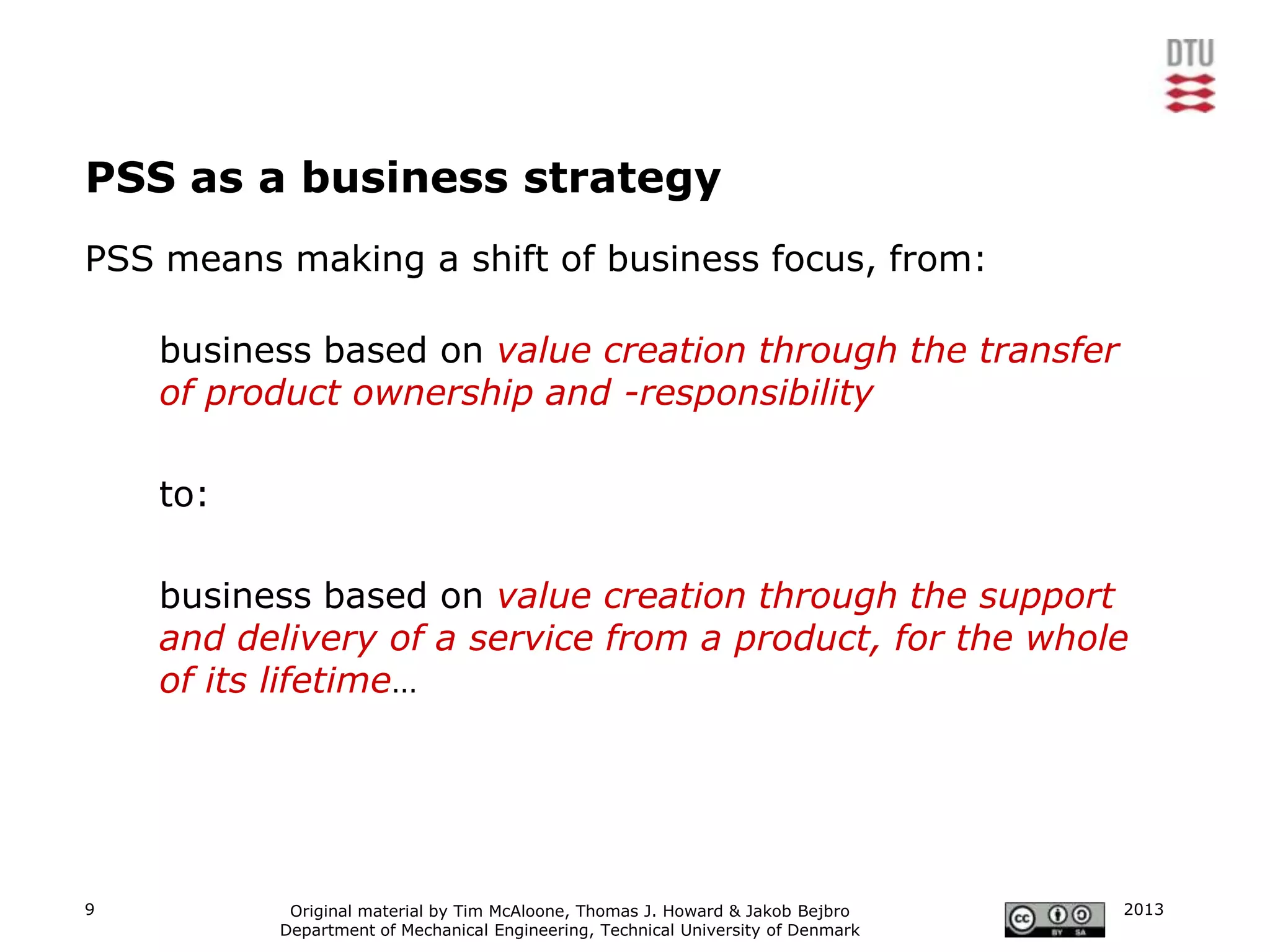 PSS as a business strategy
PSS means making a shift of business focus, from:

    business based on value creation through the transfer
    of product ownership and -responsibility

    to:

    business based on value creation through the support
    and delivery of a service from a product, for the whole
    of its lifetime…




9          Original material by Tim McAloone, Thomas J. Howard & Jakob Bejbro     2013
          Department of Mechanical Engineering, Technical University of Denmark
 