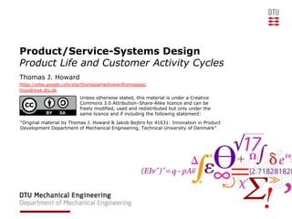 Product/Service-Systems Design
Product Life and Customer Activity Cycles
Thomas J. Howard
https://sites.google.com/site/thomasjameshowardhomepage/
thow@mek.dtu.dk
                          Unless otherwise stated, this material is under a Creative
                          Commons 3.0 Attribution–Share-Alike licence and can be
                          freely modified, used and redistributed but only under the
                          same licence and if including the following statement:
“Original material by Thomas J. Howard & Jakob Bejbro for 41631: Innovation in Product
Development Department of Mechanical Engineering, Technical University of Denmark”
 