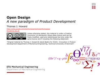 Open Design
A new paradigm of Product Development
Thomas J. Howard
https://sites.google.com/site/thomasjameshowardhomepage/
thow@mek.dtu.dk
                          Unless otherwise stated, this material is under a Creative
                          Commons 3.0 Attribution–Share-Alike licence and can be
                          freely modified, used and redistributed but only under the
                          same licence and if including the following statement:
“Original material by Thomas J. Howard & Jakob Bejbro for 41631: Innovation in Product
Development Department of Mechanical Engineering, Technical University of Denmark”
 