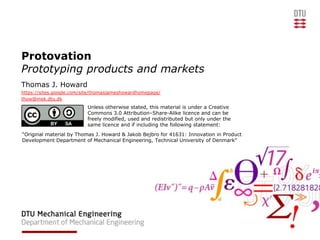 Protovation
Prototyping products and markets
Thomas J. Howard
https://sites.google.com/site/thomasjameshowardhomepage/
thow@mek.dtu.dk
                          Unless otherwise stated, this material is under a Creative
                          Commons 3.0 Attribution–Share-Alike licence and can be
                          freely modified, used and redistributed but only under the
                          same licence and if including the following statement:
“Original material by Thomas J. Howard & Jakob Bejbro for 41631: Innovation in Product
Development Department of Mechanical Engineering, Technical University of Denmark”
 