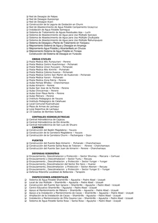  Red de Desagüe de Palpas
 Red de Desagüe Ayarpongo
 Red de Desagüe Acain
 Construcción de la Laguna de Oxidación en Churin
 Red de Abastecimiento de Agua Potable Campamento Izcaycruz
 Instalación de Agua Potable Samegua
 Sistema de Tratamiento de Aguas Residuales Apa – Lurín
 Sistema de Abastecimiento de Agua para Uso Múltiple Sancayo
 Sistema de Abastecimiento de Agua para Uso Múltiple Chullupata
 Sistema de Abastecimiento de Agua para Uso Múltiple Ñahuinpuquio
 Sistema de Desagüe y Planta de Tratamiento en Yarayacu
 Mejoramiento Sistema de Agua y Desagüe en Anyanga
 Mejoramiento Agua Potable y Alcantarillado en Chucos
 Mejoramiento Sistema de Agua Potable en Ticrapa
Construcción del Sistema de Desagüe en Yuracoto
OBRAS CIVILES
 Posta Medica Alto Pumpuriani - Perene
 Posta Medica Centro Huachinriqui - Pichanaki
 Posta Medica Union Pucusani - Pichanaki
 Posta Medica Alto Kimiriki - Pichanaki
 Posta Medica Colonia Huanca - Pichanaki
 Posta Medica Centro San Martin de Huatziroki - Pichanaki
 Posta Medica Yaroni - Pichanaki
 Posta Medica Zona Patria - Perene
 Aulas Pampa Whaley - Chanchamayo
 Aulas Kimarini - Perene
 Aulas San Jose de la Florida - Perene
 Aulas Chincarmas – Perene
 Aulas Gran Playa Norte – Perene
 Aulas Metraro - Perene
 Instituto Pedagogico de Yauyos
 Instituto Pedagogico de Catahuasi
 Local Comunal Huancahuasi
 Plaza de Armas de Lachaqui
 Loza Deportiva de Lachaqui
 15 Casetas de Bombeo Sullana
CENTRALES HIDROELECTRICAS
 Central Hidroeléctrica de Cajacay
 Central Hidroeléctrica de Río Amarillo
 Central Hidroeléctrica de San Luis de Shuaro
CAMINOS
 Construcción del Badén Magdalena - Yauyos
 Construcción de la Carretera Magdalena – Yauyos
 Construcción de la Carretera Churin – Pachangaza – Oyon
PUENTES
 Construcción del Puente Bajo Kimarini - Pichanaki - Chanchamayo
 Construcción del Puente Santa Rosa de Toterani - Perene - Chanchamayo
 Construcción del Puente San Juan de Kimarini - Perene - Chanchamayo
DEFENSAS RIBEREÑAS
 Encauzamiento, Descolmatacion y Protección – Sector Shumay – Marcara – Carhuaz
 Encauzamiento y Descolmatacion – Sector Tuctu – Recuay
 Encauzamiento , Descolmatacion y Protección – Sector Yungar – Yungar
 Encauzamiento, Descolmatacion del Sector Rio Seco – Huaraz
 Encauzamiento, Descolmatacion y Protección – Sector Abonan – Recuay
 Encauzamiento , Descolmatacion y Protección – Sector Yungar II – Yungar
 Defensa Ribereña Localidad de Bellavista - Tarapoto
INSPECCIONES AMBIENTALES
 Sistema de Agua Potable Shambrillo – Aguaytia – Padre Abad - Ucayali
 Local de Uso Múltiple – Shambrillo – Aguaytia – Padre Abad - Ucayali
 Construcción del Puente San Ignacio – Shambrillo – Aguaytia – Padre Abad - Ucayali
 Centro Educativo Shambrillo – Aguaytia – Padre Abad - Ucayali
 Apoyo al Mantenimiento de Plátano – Shambrillo – Aguaytia – Padre Abad - Ucayali
 Apoyo a la Instalación y Mantenimiento de Cacao – Shambrillo – Aguaytia – Padre Abad - Ucayali
 Ampliación de la Instalación de Cacao – Shambrillo - Aguaytia – Padre Abad - Ucayali
 Instalación y Mantenimiento de Piña Cayena Lisa – Shambrillo – Aguaytia – Padre Abad - Ucayali
 Sistema de Agua Potable Santa Rosa – Santa Rosa – Aguaytia – Padre Abad - Ucayali
 