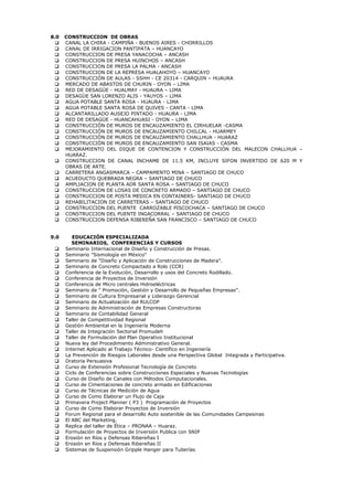 8.0 CONSTRUCCION DE OBRAS
 CANAL LA CHIRA - CAMPIÑA - BUENOS AIRES - CHORRILLOS
 CANAL DE IRRIGACION PANTIPATA – HUANCAYO
 CONSTRUCCION DE PRESA YANACOCHA – ANCASH
 CONSTRUCCION DE PRESA HUINCHOS – ANCASH
 CONSTRUCCION DE PRESA LA PALMA - ANCASH
 CONSTRUCCION DE LA REPRESA HUALAHOYO – HUANCAYO
 CONSTRUCCIÓN DE AULAS - SSHH - CE 20314 - CARQUIN – HUAURA
 MERCADO DE ABASTOS DE CHURIN - OYON – LIMA
 RED DE DESAGÜE - HUALMAY - HUAURA – LIMA
 DESAGÜE SAN LORENZO ALIS - YAUYOS – LIMA
 AGUA POTABLE SANTA ROSA - HUAURA - LIMA
 AGUA POTABLE SANTA ROSA DE QUIVES - CANTA - LIMA
 ALCANTARILLADO AUSEJO PINTADO - HUAURA - LIMA
 RED DE DESAGÜE - HUANCAHUASI - OYON – LIMA
 CONSTRUCCIÓN DE MUROS DE ENCAUZAMIENTO EL CIRHUELAR -CASMA
 CONSTRUCCIÓN DE MUROS DE ENCAUZAMIENTO CHILCAL - HUARMEY
 CONSTRUCCIÓN DE MUROS DE ENCAUZAMIENTO CHALLHUA - HUARAZ
 CONSTRUCCIÓN DE MUROS DE ENCAUZAMIENTO SAN ISAIAS - CASMA
 MEJORAMIENTO DEL DIQUE DE CONTENCION Y CONSTRUCCIÓN DEL MALECON CHALLHUA –
HUARAZ.
 CONSTRUCCION DE CANAL INCHAME DE 11.5 KM, INCLUYE SIFON INVERTIDO DE 620 M Y
OBRAS DE ARTE.
 CARRETERA ANGASMARCA – CAMPAMENTO MINA – SANTIAGO DE CHUCO
 ACUEDUCTO QUEBRADA NEGRA – SANTIAGO DE CHUCO
 AMPLIACION DE PLANTA ADR SANTA ROSA – SANTIAGO DE CHUCO
 CONSTRUCCION DE LOSAS DE CONCRETO ARMADO – SANTIAGO DE CHUCO
 CONSTRUCCION DE POSTA MEDICA EN CONTAINERS- SANTIAGO DE CHUCO
 REHABILITACION DE CARRETERAS – SANTIAGO DE CHUCO
 CONSTRUCCION DEL PUENTE CARROZABLE PISCOCHACA – SANTIAGO DE CHUCO
 CONSTRUCCION DEL PUENTE INGACORRAL – SANTIAGO DE CHUCO
 CONSTRUCCION DEFENSA RIBEREÑA SAN FRANCISCO – SANTIAGO DE CHUCO
9.0 EDUCACIÓN ESPECIALIZADA
SEMINARIOS, CONFERENCIAS Y CURSOS
 Seminario Internacional de Diseño y Construcción de Presas.
 Seminario "Sismología en México"
 Seminario de "Diseño y Aplicación de Construcciones de Madera".
 Seminario de Concreto Compactado a Rolo (CCR)
 Conferencia de la Evolución, Desarrollo y usos del Concreto Rodillado.
 Conferencia de Proyectos de Inversión
 Conferencia de Micro centrales Hidroeléctricas
 Seminario de " Promoción, Gestión y Desarrollo de Pequeñas Empresas".
 Seminario de Cultura Empresarial y Liderazgo Gerencial
 Seminario de Actualización del RULCOP
 Seminario de Administración de Empresas Constructoras
 Seminario de Contabilidad General
 Taller de Competitividad Regional
 Gestión Ambiental en la Ingeniería Moderna
 Taller de Integración Sectorial Promudeh
 Taller de Formulación del Plan Operativo Institucional
 Nueva ley del Procedimiento Administrativo General.
 Internet Aplicado al Trabajo Técnico- Científico en Ingeniería
 La Prevención de Riesgos Laborales desde una Perspectiva Global Integrada y Participativa.
 Oratoria Persuasiva
 Curso de Extensión Profesional Tecnología de Concreto
 Ciclo de Conferencias sobre Construcciones Especiales y Nuevas Tecnologías
 Curso de Diseño de Canales con Métodos Computacionales.
 Curso de Cimentaciones de concreto armado en Edificaciones
 Curso de Técnicas de Medición de Agua
 Curso de Como Elaborar un Flujo de Caja
 Primavera Project Planner ( P3 ) Programación de Proyectos
 Curso de Como Elaborar Proyectos de Inversión
 Forum Regional para el desarrollo Auto sostenible de las Comunidades Campesinas
 El ABC del Marketing.
 Replica del taller de Ética – PRONAA – Huaraz.
 Formulación de Proyectos de Inversión Publica con SNIP
 Erosión en Ríos y Defensas Ribereñas I
 Erosión en Ríos y Defensas Ribereñas II
 Sistemas de Suspensión Gripple Hanger para Tuberías
 
