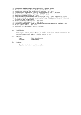  Instalaciones de Redes Hidráulicas contra Incendios – Normas Técnicas
 Radiaciones no Ionizantes, Fuentes, Efectos y Gestión Ambiental
 Recuperación Ambiental de la Bahía El Ferrol – Chimbote – CIP - Lima
 El Ordenamiento Ambiental y la Reducción de los desastres en Cuba – CIP - Lima
 Seminario Recursos Naturales y Desarrollo – CONFIEP – Lima
 Balanced Scorecard en el Perú- CIP – Lima
 Similitud y Diferencia entre las Presas de Agua y las de Relave “ Riesgo Ambiental por Rotura”
 La Contaminación de las Aguas por las Actividades Minero – Metalúrgicas, Métodos de Tratamiento
y Eliminación de la Contaminación.
 Normas Legales para la Construcción – ICG – Lima
 Administración de Contratos de Obra – ICG – Lima
 Primavera Project Planner – Unidad de postgrado de Universidad Nacional de Ingeniería – Lima
 Gestión de Obras Publicas – ICG – Lima
 Elaboración de Proyectos SNIP – Colegio Ingenieros
10.0 Habilidades
Hablo ingles. Conozco todo el Perú y la realidad nacional así como la idiosincrasia del
campesino, la pobreza de la gente en las tres regiones del País.
11.0 Idiomas
Ingles Hablo, Leo y Entiendo
Portugués Leo y Entiendo
12.0 Hobbies
Deportes, cine, lectura y televisión en cable.
 