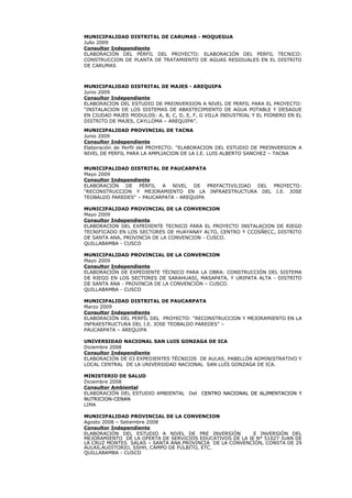 MUNICIPALIDAD DISTRITAL DE CARUMAS - MOQUEGUA
Julio 2009
Consultor Independiente
ELABORACIÓN DEL PÉRFIL DEL PROYECTO: ELABORACIÓN DEL PERFIL TECNICO:
CONSTRUCCION DE PLANTA DE TRATAMIENTO DE AGUAS RESIDUALES EN EL DISTRITO
DE CARUMAS
MUNICIPALIDAD DISTRITAL DE MAJES - AREQUIPA
Junio 2009
Consultor Independiente
ELABORACION DEL ESTUDIO DE PREINVERSION A NIVEL DE PERFIL PARA EL PROYECTO:
“INSTALACION DE LOS SISTEMAS DE ABASTECIMIENTO DE AGUA POTABLE Y DESAGUE
EN CIUDAD MAJES MODULOS: A, B, C, D, E, F, G VILLA INDUSTRIAL Y EL PIONERO EN EL
DISTRITO DE MAJES, CAYLLOMA – AREQUIPA”.
MUNICIPALIDAD PROVINCIAL DE TACNA
Junio 2009
Consultor Independiente
Elaboración de Perfil del PROYECTO: “ELABORACION DEL ESTUDIO DE PREINVERSION A
NIVEL DE PERFIL PARA LA AMPLIACION DE LA I.E. LUIS ALBERTO SANCHEZ – TACNA
MUNICIPALIDAD DISTRITAL DE PAUCARPATA
Mayo 2009
Consultor Independiente
ELABORACIÓN DE PÉRFIL A NIVEL DE PREFACTIVILIDAD DEL PROYECTO:
“RECONSTRUCCION Y MEJORAMIENTO EN LA INFRAESTRUCTURA DEL I.E. JOSE
TEOBALDO PAREDES” – PAUCARPATA - AREQUIPA
MUNICIPALIDAD PROVINCIAL DE LA CONVENCION
Mayo 2009
Consultor Independiente
ELABORACION DEL EXPEDIENTE TECNICO PARA EL PROYECTO INSTALACION DE RIEGO
TECNIFICADO EN LOS SECTORES DE HUAYANAY ALTO, CENTRO Y CCOSÑECC, DISTRITO
DE SANTA ANA, PROVINCIA DE LA CONVENCION - CUSCO.
QUILLABAMBA - CUSCO
MUNICIPALIDAD PROVINCIAL DE LA CONVENCION
Mayo 2009
Consultor Independiente
ELABORACIÓN DE EXPEDIENTE TÉCNICO PARA LA OBRA: CONSTRUCCIÓN DEL SISTEMA
DE RIEGO EN LOS SECTORES DE SARAHUASI, MASAPATA, Y URIPATA ALTA - DISTRITO
DE SANTA ANA - PROVINCIA DE LA CONVENCIÓN – CUSCO.
QUILLABAMBA - CUSCO
MUNICIPALIDAD DISTRITAL DE PAUCARPATA
Marzo 2009
Consultor Independiente
ELABORACIÓN DEL PERFÍL DEL PROYECTO: “RECONSTRUCCION Y MEJORAMIENTO EN LA
INFRAESTRUCTURA DEL I.E. JOSE TEOBALDO PAREDES” –
PAUCARPATA – AREQUIPA
UNIVERSIDAD NACIONAL SAN LUIS GONZAGA DE ICA
Diciembre 2008
Consultor Independiente
ELABORACIÓN DE 03 EXPEDIENTES TÉCNICOS DE AULAS. PABELLÓN ADMINISTRATIVO Y
LOCAL CENTRAL DE LA UNIVERSIDAD NACIONAL SAN LUÍS GONZAGA DE ICA.
MINISTERIO DE SALUD
Diciembre 2008
Consultor Ambiental
ELABORACIÓN DEL ESTUDIO AMBIENTAL Del CENTRO NACIONAL DE ALIMENTACION YCENTRO NACIONAL DE ALIMENTACION Y
NUTRICION-CENANNUTRICION-CENAN
LIMA
MUNICIPALIDAD PROVINCIAL DE LA CONVENCION
Agosto 2008 – Setiembre 2008
Consultor Independiente
ELABORACIÓN DEL ESTUDIO A NIVEL DE PRE INVERSIÓN E INVERSIÓN DEL
MEJORAMIENTO DE LA OFERTA DE SERVICIOS EDUCATIVOS DE LA IE N° 51027 JUAN DE
LA CRUZ MONTES SALAS – SANTA ANA PROVINCIA DE LA CONVENCIÓN, CONSTA DE 29
AULAS,AUDITORIO, SSHH, CAMPO DE FÚLBITO, ETC.
QUILLABAMBA - CUSCO
 