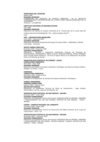 MINISTERIO DEL INTERIOR
Agosto 2008
Consultor Ambiental
ELABORACIÓN DEL PROYECTO DE IMPACTO AMBIENTAL DE EL PROYECTO
“CONSTRUCCIÓN E IMPLEMENTACIÓN DEL CUARTEL PARA FUERZAS ESPECIALES DE LA
III DITERPOL
TRUJILLO – LA LIBERTAD
INSTITUTO NACIONAL DE REHABILITACION
Julio 2008
Consultor Ambiental
Elaboración del Estudio de Impacto Ambiental de la Construcción de la nueva sede del
Instituto Nacional de Rehabilitación “Dra. Adriana Rebaza Flores”.
Lima
OAS – CONSTRUCTORA BRASILEÑA
Junio 2008 – Setiembre 2008
Consultor Ambiental
Elaboración del Estudio Ambiental del Proyecto Carretera IIRSA – AMAZONAS -CENTRO
Lima-Callao - Huancayo
APOYO CONSULTORIA SAC
Diciembre 2007 –Diciembre 2008
Consultor Independiente
Elaboración , Revisión y Supervisión Expedientes Técnicos del Proyectos de
IRRIGACIONES, SANEAMIENTO, OBRAS CIVILES, ARQUITECTONICOS, MEDIO AMBIENTE
para el Fondo Minero Antamina , así como el apoyo técnico en la elaboración de perfiles
Snip en 20 Distritos de Ancash.
MUNICIPALIDAD DISTRITAL DE KIMBIRI - CUSCO
CONSULTORIA AMBIENTAL
Abril 2008 – Mayo 2008
Consultor Ambiental
Elaboración del Estudio de Impacto Ambiental e Hidrológico del Sistema de Agua Potable y
Desagüe de Kimbiri - Cusco
PASMINAA
CONSULTORA AMBIENTAL
Noviembre 2007 –Hasta la fecha
Consultor Ambiental
Consultor en la Elaboración de Estudios de Impacto Ambiental e Hidrológicos.
FAMSAC INGENIEROS
EMPRESA CONSULTORA
Febrero 1998 – Hasta la fecha
Gerente de Proyectos
Elaboración de Expedientes Técnicos de Obras de Saneamiento , Agua Potable,
Alcantarillado, Letrinas, Lagunas de Oxidación, etc
MUNICIPALIDAD DISTRITAL DE SAN MARCOS - ANCASH
Diciembre 2007 – Enero 2008
Consultor Independiente
Elaboración de Expediente Técnico del Proyecto CONSTRUCCIÓN DE DEFENSA RIBEREÑA
Y ENCAUZAMIENTO DEL RÍO SAN MARCOS, DISTRITO DE SAN MARCOS – HUARI -
ANCASH
CONAM - CONSEJO NACIONAL DEL AMBIENTE
Diciembre 2008 – Enero 2008
Consultor Ambiental
Elaboración del Expediente Técnico de Construcción del Relleno Sanitario de la ciudad de
Tupac Amaru – Pisco - Ica.
MUNICIPALIDAD DISTRITAL DE SAN MARCOS - ANCASH
Noviembre 2007 – Diciembre 2007
Consultor Independiente
Elaboración de Expediente Técnico del Proyecto CONSTRUCCIÓN DE DEFENSA RIBEREÑA
Y ENCAUZAMIENTO DEL RÍO CARASH SECTOR HUANCHA Y CARASH, DISTRITO DE SAN
MARCOS – HUARI - ANCASH
 