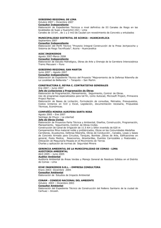 GOBIERNO REGIONAL DE LIMA
Octubre 2007 – Diciembre 2007
Consultor Independiente
Elaboración de Expedientes Técnicos a nivel definitivo de 03 Canales de Riego en las
localidades de Supe y Huarochiri (02) - Lima
Canales de 10 km , de 1 y 2 mt3 de Caudal con revestimiento de Concreto y entubados
MUNICIPALIDAD DISTRITAL DE ACORIA - HUANCAVELICA
Septiembre 2007
Consultor Independiente
Elaboración del Perfil Técnico “Proyecto Integral Construcción de la Presa Jechjacocha y
Sistema de Riego Tecnificado”. Acoria - Huancavelica
AIDC INGENIEROS
Agosto 2007-Marzo 2008
Consultor Independiente
Elaboración de Estudio Hidrológico, Obras de Arte y Drenaje de la Carretera Interoceánica
Tramo Macusani – Puno
GOBIERNO REGIONAL SAN MARTIN
Junio 2007 – Agosto 2007
Consultor Independiente
Elaboración de Expediente Técnico del Proyecto “Mejoramiento de la Defensa Ribereña de
La Localidad de Bellavista “ – Tarapoto – San Martin.
CONSTRUCTORA E. REYNA C. CONTRATISTAS GENERALES
Ene 2007 – Junio 2007
Jefe de Licitaciones y Programación de Obras
Elaboración de Programación, Planeamiento, Seguimiento, Control de Obras.
Uso de programas especializados para tal fin, como Autocad, Microsoft Project, Primavera
Project Planner.
Elaboración de Bases de Licitación, Formulación de consultas, Metrados, Presupuestos,
Costos Unitarios en S10 y Excel, Legislación, documentación necesaria, Propuestas
Técnicas, Económicas.
COMPAÑÍA MINERA AURIFERA SANTA ROSA
Agosto 2005 – Ene 2007
Santiago de Chuco – La Libertad
Jefe de Obras Civiles
Elaboración de Proyectos Parte Técnica y Ambiental, Diseños, Construcción, Programación,
Planeamiento, Seguimiento, Control de Obras Civiles.
Construcción de Canal de Irrigación de 11.5 Km y Sifon invertido de 620 m
Campamentos Mina material noble y prefabricados, Obras en las Comunidades Aledañas
Carreteras, Acueductos, Defensa Ribereña, Obras de Conducción , Canales, Losas y bases
de Concreto Armado para Circuitos, Tanques, Bombas ,Obras de Arte, Edificaciones en
general, Posta Medica, Reservorios, Alcantarillas, Puentes Carrozables y Peatonales ,
Utilización de Maquinaria Pesada en el Movimiento de Tierras
Charlas y aplicación de normas de Seguridad Minera
GERENCIA AMBIENTAL DE LA MUNICIPALIDAD DE COMAS - LIMA
AUDITORIA AMBIENTAL
Abril 2005 – Junio 2005
Auditor Ambiental
Auditoria Ambiental de Áreas Verdes y Manejo General de Residuos Sólidos en el Distrito
de Comas - Lima
ECHE INGENIEROS S.R.L. - EMPRESA CONSULTORA
Enero 2003– Diciembre 2005
Consultor Ambiental
Elaboración de Estudios de Impacto Ambiental
CONAM - CONSEJO NACIONAL DEL AMBIENTE
Octubre 2003 – Diciembre 2003
Consultor Ambiental
Elaboración del Expediente Técnico de Construcción del Relleno Sanitario de la ciudad de
Carhuaz – Ancash.
 