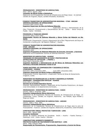 PRONAMACHCS - MINISTERIO DE AGRICULTURA
Mayo 2003 a Agosto 2003
Consultor de Obras Civiles e Hidráulicas
Elaboración de 04 Expedientes Técnicos de Infraestructura de Riego Julcan – la Libertad
Canales de Irrigación, Diques, Canales Entubados, Acueductos.
CONSEJO TRANSITORO DE ADMINISTRACION REGIONAL - CTAR - ANCASH
GERENCIA REGIONAL DE OPERACIONES
Diciembre 2002 a Enero 2003
Ingeniero Supervisor de Obra de Defensa Ribereña
Supervisión Técnica y Administración de la
Obra “Protección, Encauzamiento y Descolmatacion del Río Santa - Sector Vinzos El
Pueblo – Santa – Chimbote.
PROGRAMA A TRABAJAR URBANO
Noviembre 2002 a Enero 2003
Responsable Técnico de Defensa Ribereña y Obras Civiles del Malecón en Río
Santa
Construcción, Programación, Control y Seguimiento de la Obra “Mejoramiento del Dique de
Contención y Construcción del Malecón Challhua” – Huaraz.
CONSEJO TRANSITORO DE ADMINISTRACION REGIONAL
CTAR - ANCASH
GERENCIA REGIONAL DE OPERACIONES
Noviembre 2002
Ingeniero Proyectista de Defensas Ribereñas de Concreto, Enrocado y Gaviones
Elaboración de 05 Expedientes Técnicos de Defensas Ribereñas - Huaraz
MINISTERIO DE AGRICULTURA - HUARAZ
PROGRAMA DE ENCAUZAMIENTO DE RIOS Y PROTECCION DE
ESTRUCTURAS DE CAPTACION ( PERPEC )
Enero 2002 a Noviembre 2002
Ingeniero Residente y Administración de 03 Obras de Defensas Ribereñas con
Gaviones y Enrocado utilizando Tractor D-10
FONDO NACIONAL DE COMPENSACIÓN Y DESARROLLO SOCIAL
(FONCODES) - HUARAZ
Setiembre 1999 a Diciembre 2000 Junio 2001 a Diciembre 2001
Ingeniero Supervisor de Obras Civiles e Hidráulicas
Programación, Control, Seguimiento y Supervisión Técnica de Obras de Saneamiento,
Irrigación, Civiles
MINISTERIO DE PROMOCION DE LA MUJER Y DESARROLLO HUMANO
PROMUDEH - COOPERACIÓN POPULAR - HUARAZ
Enero 2001 a Junio 2001
Gerente de la Unidad Operativa Huaraz
Dirección, Administración, Gestión y Supervisión de los Proyectos Productivos y de Apoyo
a las Comunidades en el departamento de Ancash.
PRONAMACHCS - MINISTERIO DE AGRICULTURA - CUSCO
Octubre 2000 a Diciembre 2000
Consultor Independiente Obras Hidráulicas
Elaboración de 09 Expedientes Técnicos de Proyectos de Infraestructura de Riego en
Cotabambas –Cusco, Canales, de Irrigación, Reservorio, Uso Múltiple, Agua Potable y
Riego por Goteo.
PRONAMACHCS - MINISTERIO DE AGRICULTURA - ANCASH
Febrero 2000 a Mayo 2000
Consultor Independiente Obras Hidráulicas
Elaboración de 12 Expedientes Técnicos de Infraestructura de Riego para la zona de
Huacaybamba – Huanuco. Canales de Irrigación, Reservorios, Acueductos, Canal Entubado
CONSTRUCTORA OBRAS, PROYECTOS Y SERVICIOS - LIMA
Marzo 1999 – Agosto 1999
Consultor Ambiental
Estudio de Impacto Ambiental de Carreteras Ancón – Huacho – Puente Chancay –
Pasamayo; Lima – Canta. Huacho - Pativilca
CONSTRUCTORA NORBERTO ODEBRECHT
PROYECTO PLANTA DE TRATAMIENTO SAN BARTOLO - LIMA
Marzo 1999 a Febrero 2000
Responsable de Planeamiento, Programación, Seguimiento y Control de Obras.
 