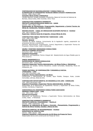 CORPORACION DE RACIONALIZACION Y CONSULTORIA S.A.
ELABORACION 25 EXPEDIENTES TECNICOS OBRAS CIVILES E HIDRAULICAS
Octubre 1998 a Marzo 1999
Consultor Obras Civiles e Hidráulicas
Canales Abiertos, Canales entubados, Acueductos, Bases de Concreto de Sistemas de
Bombeo, Obras Civiles, Sifón Invertido. Chira Piura
CONSTRUCTORA NORBERTO ODEBRECHT
PROYECTO MARCAPOMACOCHA MARCA III - JUNIN
Octubre 1997 a Marzo 1998
Responsable de Planeamiento, Programación, Seguimiento y Control Tecnico de
Obras de Conducción, Túneles y Canales
REGION CHAVIN - CANAL DE IRRIGACION OCUPAMPA MUTGO II - HUARAZ
Julio 1997 a Octubre 1997
Supervisor Externo Canal de Irrigación, incluye Obras de Arte
CONSTRUCTORA OBRAS, PROYECTOS Y SERVICIOS - LIMA
Junio 1994 a Julio 1996
Gerente General
Licitación de Obras Publicas, Conocimiento de la legislación vigente, preparación de
propuestas técnicas y económicas.
Gerencia, Administración, Programación, Control, Seguimiento y Supervisión Tecnica de
Proyectos y Obras Civiles, Viales e Hidráulicas.
GRAÑA Y MONTERO INGENIEROS CONSULTORES
PROYECTO MINERO IZCAYCRUZ
Noviembre 1993 – Enero 1994
Ingeniero Proyectista
Elaboración del Expediente Técnico Integral del Abastecimiento de Agua Potable para la
Mina Izcaycruz
OMEGA INGENIEROS S.A.
SUPERVISION DE OBRAS HIDRAULICAS
Noviembre 1993 – Enero 1995
Ingeniero Supervisor Tecnico Administrativo de Obras Civiles e Hidráulicas
Supervisión de Canales, Centros Educativos, Locales Comunales, Bocatomas, Muros de
Contencion, etc.
FONDO NACIONAL DE COMPENSACIÓN Y DESARROLLO SOCIAL
(FONCODES) - LIMA
Julio 1992 a Diciembre 1996
Inspector Técnico Administrativo de Obras
Construcción y Administración de Canales, Agua Potable, Desague, Aulas, Locales
Comunales, Letrinas, Obras de Arte
CORPORACIÓN DEPARTAMENTAL DE DESARROLLO DE LIMA - CORDELIMA
Julio 1992 a Noviembre 1993
Ingeniero Proyectista y Supervisor Técnico Administrativo de Obras
Responsable de la Elaboración de Expedientes Técnicos y Supervisión de Obras Civiles,
Canales, Carreteras, Irrigaciones
AGROHIDRAULICA INGENIEROS CONSULTORES ASOCIADOS
EMPRESA CONSULTORA - LIMA
Julio 1991 a Julio 1992
Gerente de Proyectos
Elaboración de Expedientes Técnicos y Supervisión Técnico Administrativo de Obras
Civiles, Viales e Hidráulicas
CONSTRUCTORA NORBERTO ODEBRECHT
PROYECTO ESPECIAL CHAVIMOCHIC - TRUJILLO
Octubre 1988 a Septiembre 1990
Ingeniero en Laboratorio de Suelos y Concreto , Planeamiento, Programación y
Control de Obras Túneles, Canales y Obras de Arte
PROYECTO ESPECIAL DE MICROREPRESAS - HUARAZ
MINISTERIO DE AGRICULTURA
Febrero 1988 a Agosto 1988
Ingeniero Residente y Administración de 05 Obras de Presas de Tierra
Responsable técnico de la construcción de Presas de Tierra
 