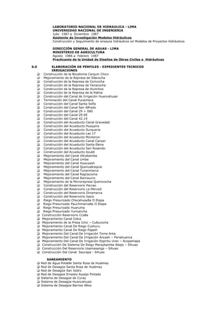 LABORATORIO NACIONAL DE HIDRAULICA - LIMA
UNIVERSIDAD NACIONAL DE INGENIERIA
Julio 1987 a Diciembre 1987
Asistente de Investigación Modelos Hidráulicos
Construcción y Seguimiento de ensayos hidráulicos en Modelos de Proyectos Hidráulicos
DIRECCIÓN GENERAL DE AGUAS - LIMA
MINISTERIO DE AGRICULTURA
Agosto 1986 a Febrero 1987
Practicante de la Unidad de Diseños de Obras Civiles e Hidráulicas
6.0 ELABORACIÓN DE PERFILES - EXPEDIENTES TECNICOS
IRRIGACIONES
 Construcción de la Bocatoma Carquin Chico
 Mejoramiento de la Represa de Silacocha
 Construcción de la Represa de Coricocha
 Construcción de la Represa de Yanacocha
 Construcción de la Represa de Huinchos
 Construcción de la Represa de la Palma
 Construcción del Canal de Irrigación Huancahuasi
 Terminación del Canal Pucachaca
 Construcción del Canal Santa Sofía
 Construcción del Canal San Alfredo
 Construcción del Canal 29 + 080
 Construcción del Canal 29.90
 Construcción del Canal 42.19
 Construcción del Acueducto Canal Gravedad
 Construcción del Acueducto Huaypira
 Construcción del Acueducto Surqueria
 Construcción del Acueducto Las 17
 Construcción del Acueducto Monteron
 Construcción del Acueducto Canal Canyer
 Construcción del Acueducto Santa Elena
 Construcción del Acueducto San Rosendo
 Construcción del Acueducto Azuldi
 Mejoramiento del Canal Vilcabamba
 Mejoramiento del Canal Umbe
 Mejoramiento del Canal Huauyash
 Mejoramiento del Canal Quenualcequia
 Mejoramiento del Canal Tunanmarca
 Mejoramiento del Canal Ragracocha
 Mejoramiento del Canal Ranraucro
 Mejoramiento de la Microrepresa Querococha
 Construcción del Reservorio Pacrao
 Construcción del Reservorio La Merced
 Construcción del Reservorio Dinamarca
 Construcción del Reservorio Isara
 Riego Presurizado Checahuaylla II Etapa
 Riego Presurizado Pauchimarcalla II Etapa
 Riego Presurizado Huaruma
 Riego Presurizado Yuricancha
 Construcción Reservorio Ccalla
 Mejoramiento Canal Colca
 Mejoramiento de la Presa Ichic – Cullucocha
 Mejoramiento Canal De Riego Cushuru
 Mejoramiento Canal De Riego Pajash
 Mejoramiento Del Canal De Irrigación Toma Anta
 Mejoramiento Del Canal De Irrigación Ancash – Pariahuanca
 Mejoramiento Del Canal De Irrigación Espiritu Uran – Acopamapa
 Construcción De Sistema De Riego Maraybamba Abajo – Sihuas
 Construcción Del Reservorio Usamasanga – Sihuas
 Construcción Del Canal Saurapa - Sihuas
SANEAMIENTO
 Red de Agua Potable Santa Rosa de Hualmay
 Red de Desagüe Santa Rosa de Hualmay
 Red de Desagüe San Isidro
 Red de Desagüe Ernesto Ausejo Pintado
 Sistema de Desagüe de Curay
 Sistema de Desagüe Huancahuasi
 Sistema de Desagüe Barrios Altos
 