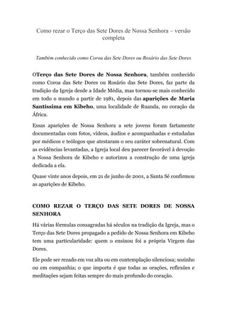 Como rezar o Terço das Sete Dores de Nossa Senhora – versão
completa
Também conhecido como Coroa das Sete Dores ou Rosário das Sete Dores
OTerço das Sete Dores de Nossa Senhora, também conhecido
como Coroa das Sete Dores ou Rosário das Sete Dores, faz parte da
tradição da Igreja desde a Idade Média, mas tornou-se mais conhecido
em todo o mundo a partir de 1981, depois das aparições de Maria
Santíssima em Kibeho, uma localidade de Ruanda, no coração da
África.
Essas aparições de Nossa Senhora a sete jovens foram fartamente
documentadas com fotos, vídeos, áudios e acompanhadas e estudadas
por médicos e teólogos que atestaram o seu caráter sobrenatural. Com
as evidências levantadas, a Igreja local deu parecer favorável à devoção
a Nossa Senhora de Kibeho e autorizou a construção de uma igreja
dedicada a ela.
Quase vinte anos depois, em 21 de junho de 2001, a Santa Sé confirmou
as aparições de Kibeho.
COMO REZAR O TERÇO DAS SETE DORES DE NOSSA
SENHORA
Há várias fórmulas consagradas há séculos na tradição da Igreja, mas o
Terço das Sete Dores propagado a pedido de Nossa Senhora em Kibeho
tem uma particularidade: quem o ensinou foi a própria Virgem das
Dores.
Ele pode ser rezado em voz alta ou em contemplação silenciosa; sozinho
ou em companhia; o que importa é que todas as orações, reflexões e
meditações sejam feitas sempre do mais profundo do coração.
 