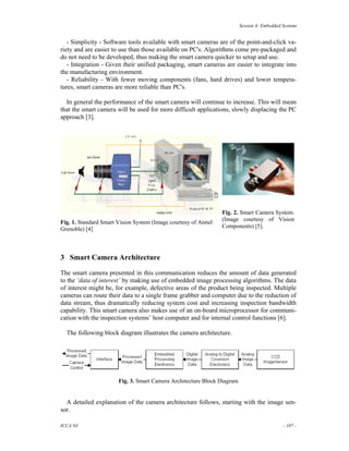Session 4: Embedded Systems


   - Simplicity - Software tools available with smart cameras are of the point-and-click va-
riety and are easier to use than those available on PC's. Algorithms come pre-packaged and
do not need to be developed, thus making the smart camera quicker to setup and use.
   - Integration - Given their unified packaging, smart cameras are easier to integrate into
the manufacturing environment.
   - Reliability - With fewer moving components (fans, hard drives) and lower tempera-
tures, smart cameras are more reliable than PC's.

  In general the performance of the smart camera will continue to increase. This will mean
that the smart camera will be used for more difficult applications, slowly displacing the PC
approach [3].




                                                                Fig. 2. Smart Camera System.
                                                                (Image courtesy of Vision
Fig. 1. Standard Smart Vision System (Image courtesy of Atmel
Grenoble) [4]                                                   Components) [5].




3 Smart Camera Architecture

The smart camera presented in this communication reduces the amount of data generated
to the ‘data of interest’ by making use of embedded image processing algorithms. The data
of interest might be, for example, defective areas of the product being inspected. Multiple
cameras can route their data to a single frame grabber and computer due to the reduction of
data stream, thus dramatically reducing system cost and increasing inspection bandwidth
capability. This smart camera also makes use of an on-board microprocessor for communi-
cation with the inspection systems’ host computer and for internal control functions [6].

  The following block diagram illustrates the camera architecture.




                       Fig. 3. Smart Camera Architecture Block Diagram


  A detailed explanation of the camera architecture follows, starting with the image sen-
sor.

ICCA’03                                                                                      - 107 -
 