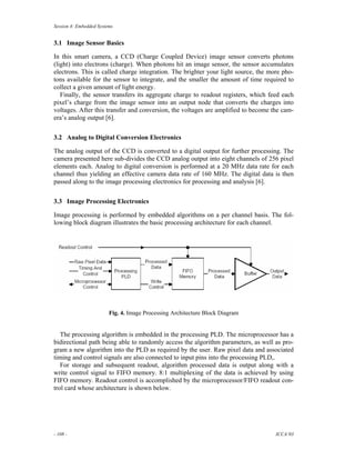 Session 4: Embedded Systems


3.1 Image Sensor Basics

In this smart camera, a CCD (Charge Coupled Device) image sensor converts photons
(light) into electrons (charge). When photons hit an image sensor, the sensor accumulates
electrons. This is called charge integration. The brighter your light source, the more pho-
tons available for the sensor to integrate, and the smaller the amount of time required to
collect a given amount of light energy.
   Finally, the sensor transfers its aggregate charge to readout registers, which feed each
pixel’s charge from the image sensor into an output node that converts the charges into
voltages. After this transfer and conversion, the voltages are amplified to become the cam-
era’s analog output [6].


3.2 Analog to Digital Conversion Electronics

The analog output of the CCD is converted to a digital output for further processing. The
camera presented here sub-divides the CCD analog output into eight channels of 256 pixel
elements each. Analog to digital conversion is performed at a 20 MHz data rate for each
channel thus yielding an effective camera data rate of 160 MHz. The digital data is then
passed along to the image processing electronics for processing and analysis [6].


3.3 Image Processing Electronics

Image processing is performed by embedded algorithms on a per channel basis. The fol-
lowing block diagram illustrates the basic processing architecture for each channel.




                         Fig. 4. Image Processing Architecture Block Diagram


   The processing algorithm is embedded in the processing PLD. The microprocessor has a
bidirectional path being able to randomly access the algorithm parameters, as well as pro-
gram a new algorithm into the PLD as required by the user. Raw pixel data and associated
timing and control signals are also connected to input pins into the processing PLD,.
   For storage and subsequent readout, algorithm processed data is output along with a
write control signal to FIFO memory. 8:1 multiplexing of the data is achieved by using
FIFO memory. Readout control is accomplished by the microprocessor/FIFO readout con-
trol card whose architecture is shown below.




- 108 -                                                                             ICCA’03
 