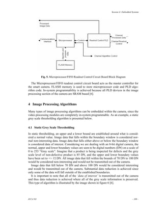 Session 4: Embedded Systems




          Fig. 5. Microprocessor/FIFO Readout Control Circuit Board Block Diagram

   The Microprocessor/FIFO readout control circuit board acts as the master controller for
the smart camera. FLASH memory is used to store microprocessor code and PLD algo-
rithm code. In-system programmability is achieved because all PLD devices in the image
processing section of the camera are SRAM based [6].


4 Image Processing Algorithms

Many types of image processing algorithms can be embedded within the camera, since the
video processing modules are completely in-system programmable. As an example, a static
grey scale thresholding algorithm is presented below.


4.1 Static Grey Scale Thresholding

In static thresholding, an upper and a lower bound are established around what is consid-
ered a normal value. Image data that falls within the boundary window is considered nor-
mal non-interesting data. Image data that falls either above or below the boundary window
is considered data of interest. Considering we are dealing with an 8-bit digital camera, the
normal, upper and lower boundary values are seen to be digital numbers (DN) on a scale of
0 to 255 “Gray scale”. Imagine that a product is being inspected for defects and the grey
scale level of non-defective product is 85 DN, and the upper and lower boundary values
have been set to +/- 15 DN. All image data that fell within the bounds of 70 DN to 100 DN
would be considered non-interesting and would not be transmitted out of the camera.
   Image data that fell below 70 DN and above 100 DN would be considered interesting
and would be transmitted out of the camera. Substantial data reduction is achieved since
only some of the data will fall outside of the established boundaries.
   It is important to note that all of the ‘data of interest’ is transmitted out of the camera
and thus data reduction is achieved where all of the grey scale information is preserved.
This type of algorithm is illustrated by the image shown in figure 6 [6].




ICCA’03                                                                                    - 109 -
 