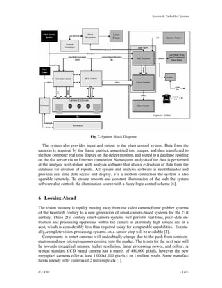 Session 4: Embedded Systems




                               Fig. 7. System Block Diagram

   The system also provides input and output to the plant control system. Data from the
cameras is acquired by the frame grabber, assembled into images, and then transferred to
the host computer real time display on the defect monitor, and stored to a database residing
on the file server via an Ethernet connection. Subsequent analysis of the data is performed
at the analysis workstation with analysis software that allows extraction of data from the
database for creation of reports. All system and analysis software is multithreaded and
provides real time data access and display. Via a modem connection the system is also
operable remotely. To ensure smooth and constant illumination of the web the system
software also controls the illumination source with a fuzzy logic control scheme [6].


6 Looking Ahead

The vision industry is rapidly moving away from the video camera/frame grabber systems
of the twentieth century to a new generation of smart-camera-based systems for the 21st
century. These 21st century smart-camera systems will perform real-time, pixel-data ex-
traction and processing operations within the camera at extremely high speeds and at a
cost, which is considerably less than required today for comparable capabilities. Eventu-
ally, complete vision-processing-systems-on-a-sensor-chip will be available [2].
   Components in smart cameras will undoubtedly change due to the push from semicon-
ductors and new microprocessors coming onto the market. The trends for the next year will
be towards megapixel sensors, higher resolution, faster processing power, and colour. A
typical standard CCD based camera has a matrix of 480,000 pixels, however the new
megapixel cameras offer at least 1,000x1,000 pixels – or 1 million pixels. Some manufac-
turers already offer cameras of 2 million pixels [1].

ICCA’03                                                                                  - 111 -
 