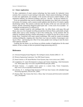 Session 4: Embedded Systems


6.1 Future Applications

To date, exploitation of smart camera technology has been mainly for industrial vision
systems, but a crossover is just starting to take place. Smart camera technology will begin
to enter new applications, for example, in the security and access control markets, in the
automotive industry, for collision avoidance, and even – one day – for the toy industry [1].
   Even our automobiles may soon be outfitted with miniature eyes. Built into a cruise con-
trol system, for instance, such a camera would suddenly alert the driver if it noted a rapidly
decelerating vehicle. The cameras could also take the place of the rear view and side-view
mirrors, thereby eliminating dangerous blind spots and - in the event of an accident - re-
cording the seconds prior to a collision [7].
   Another example would be with intelligent lifts. An office block, with many lifts and
floors, may see a lot of people travelling up and down between floors, particularly at high-
traffic times such as early morning or end of the working day. At the moment, lifts are
called by somebody pressing a button and putting in a request for the lift to stop at a par-
ticular floor. Connected with smart camera technology, lifts could be routed on demand,
working intelligently, stopping only when there was a pre-set number of passengers wait-
ing at a floor – and missing out a floor if too many people were waiting to meet the maxi-
mum capacity of the lift.
   Looking into the future, we can foresee an infinite number of applications for the smart
camera; in fact, as many as there are potential image processing uses [1].


References

[1] Advanced Imaging Europe Magazine: The intelligent camera, October (2002) 12 – 16
[2] Wintriss Engineering Corporation: Year 2002 Smart Cameras
[3] Smart Cameras vs. PC-based Machine Vision Systems, http://www.coreco.com/, (2002)
[4] Longbottom, D.: Latest Developments in Sensor and Camera Technology, Alrad Instruments
    Ltd., White paper, http://www.ukiva.org/IPOTMV02Latest.pdf, (2002)
[5] Smart Cameras - A complete vision system in a camera body, Vision Components,
    http://www.is.irl.cri.nz/products/smartcam.html
[6] Lehotsky, D. A.: Intelligent High Sensitivity CCD Line Scan Camera with embedded Image
    Processing algorithms, DALSA INC, (2002)
[7] Siemens R&I: The Camera that Grew a Brain, http://w4.siemens.de/FuI/en/archiv/zeitschrift/
    heft1_99/artikel02/




- 112 -                                                                                 ICCA’03
 