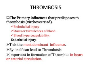 THROMBOSIS
The Primary influences that predisposes to
thrombosis (virchows triad).
Endothelial Injury
Stasis or turbulences of blood.
Blood hypercoagulability.
Endothelial injury.
This the most dominant influence.
By itself can lead to Thrombosis
Important in formation of Thrombus in heart
or arterial circulation.
 