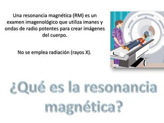 Una resonancia magnética (RM) es un
examen imagenológico que utiliza imanes y
ondas de radio potentes para crear imágenes
del cuerpo.
No se emplea radiación (rayos X).
 