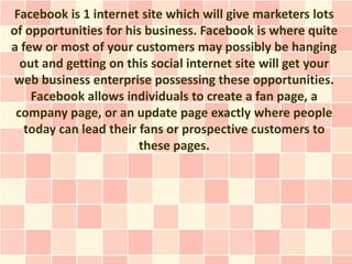 Facebook is 1 internet site which will give marketers lots
of opportunities for his business. Facebook is where quite
a few or most of your customers may possibly be hanging
  out and getting on this social internet site will get your
 web business enterprise possessing these opportunities.
    Facebook allows individuals to create a fan page, a
 company page, or an update page exactly where people
   today can lead their fans or prospective customers to
                        these pages.
 