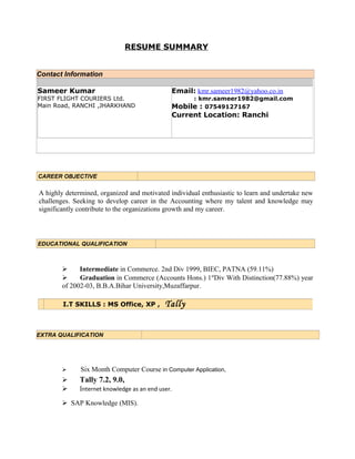 RESUME SUMMARY
Contact Information
CAREER OBJECTIVE
A highly determined, organized and motivated individual enthusiastic to learn and undertake new
challenges. Seeking to develop career in the Accounting where my talent and knowledge may
significantly contribute to the organizations growth and my career.
EDUCATIONAL QUALIFICATION
 Intermediate in Commerce. 2nd Div 1999, BIEC, PATNA (59.11%)
 Graduation in Commerce (Accounts Hons.) 1st
Div With Distinction(77.88%) year
of 2002-03, B.B.A.Bihar University,Muzaffarpur.
EXTRA QUALIFICATION
 Six Month Computer Course in Computer Application,
 Tally 7.2, 9.0,
 Internet knowledge as an end user.
SAP Knowledge (MIS).
I.T SKILLS : MS Office, XP , Tally
Sameer Kumar
FIRST FLIGHT COURIERS Ltd.
Main Road, RANCHI ,JHARKHAND
Email: kmr.sameer1982@yahoo.co.in
: kmr.sameer1982@gmail.com
Mobile : 07549127167
Current Location: Ranchi
 