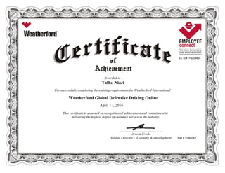 EC ID# TN229424
Awarded to
Talha Niazi
For successfully completing the training requirements for Weatherford International
Weatherford Global Defensive Driving Online
April 11, 2016
This certificate is awarded in recognition of achievement and commitment to
delivering the highest degree of customer service in the industry.
Ref # 5184067
____________________________________________________________
Arnold Frinks
Global Director - Learning & Development
 
