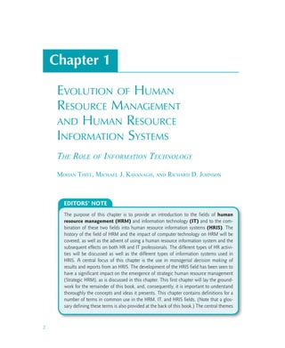 2
Chapter 1
Evolution of Human
Resource Management
and Human Resource
Information Systems
The Role of Information Technology
Mohan Thite, Michael J. Kavanagh, and Richard D. Johnson
The purpose of this chapter is to provide an introduction to the fields of human
resource management (HRM) and information technology (IT) and to the com-
bination of these two fields into human resource information systems (HRIS). The
history of the field of HRM and the impact of computer technology on HRM will be
covered, as well as the advent of using a human resource information system and the
subsequent effects on both HR and IT professionals. The different types of HR activi-
ties will be discussed as well as the different types of information systems used in
HRIS. A central focus of this chapter is the use in managerial decision making of
results and reports from an HRIS. The development of the HRIS field has been seen to
have a significant impact on the emergence of strategic human resource management
(Strategic HRM), as is discussed in this chapter. This first chapter will lay the ground-
work for the remainder of this book, and, consequently, it is important to understand
thoroughly the concepts and ideas it presents. This chapter contains definitions for a
number of terms in common use in the HRM, IT, and HRIS fields. (Note that a glos-
sary defining these terms is also provided at the back of this book.) The central themes
EDITORS’ NOTE
 