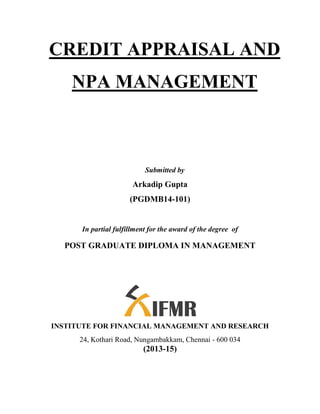 CREDIT APPRAISAL AND
NPA MANAGEMENT
Submitted by
Arkadip Gupta
(PGDMB14-101)
In partial fulfillment for the award of the degree of
POST GRADUATE DIPLOMA IN MANAGEMENT
INSTITUTE FOR FINANCIAL MANAGEMENT AND RESEARCH
24, Kothari Road, Nungambakkam, Chennai - 600 034
(2013-15)
 