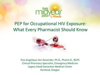 PEP for Occupational HIV Exposure:
What Every Pharmacist Should Know
Elva Angelique Van Devender, Ph.D., Pharm.D., BCPS
Clinical Pharmacy Specialist, Emergency Medicine
Legacy Good Samaritan Medical Center
Portland, Oregon
 