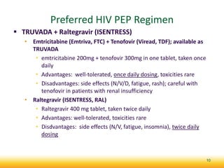 Preferred HIV PEP Regimen
 TRUVADA + Raltegravir (ISENTRESS)
• Emtricitabine (Emtriva, FTC) + Tenofovir (Viread, TDF); available as
TRUVADA
• emtricitabine 200mg + tenofovir 300mg in one tablet, taken once
daily
• Advantages: well-tolerated, once daily dosing, toxicities rare
• Disadvantages: side effects (N/V/D, fatigue, rash); careful with
tenofovir in patients with renal insufficiency
• Raltegravir (ISENTRESS, RAL)
• Raltegravir 400 mg tablet, taken twice daily
• Advantages: well-tolerated, toxicities rare
• Disdvantages: side effects (N/V, fatigue, insomnia), twice daily
dosing
10
 