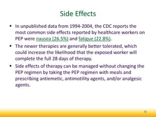 Side Effects
 In unpublished data from 1994-2004, the CDC reports the
most common side effects reported by healthcare workers on
PEP were nausea (26.5%) and fatigue (22.8%).
 The newer therapies are generally better tolerated, which
could increase the likelihood that the exposed worker will
complete the full 28 days of therapy.
 Side effects of therapy can be managed without changing the
PEP regimen by taking the PEP regimen with meals and
prescribing antiemetic, antimotility agents, and/or analgesic
agents.
12
 