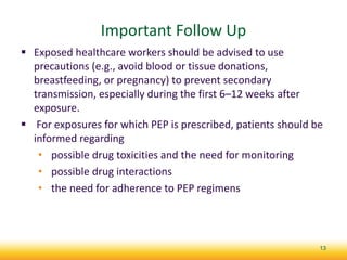 Important Follow Up
 Exposed healthcare workers should be advised to use
precautions (e.g., avoid blood or tissue donations,
breastfeeding, or pregnancy) to prevent secondary
transmission, especially during the first 6–12 weeks after
exposure.
 For exposures for which PEP is prescribed, patients should be
informed regarding
• possible drug toxicities and the need for monitoring
• possible drug interactions
• the need for adherence to PEP regimens
13
 