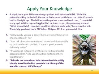 Apply Your Knowledge
 A physician in your ED is examining a patient with advanced AIDS. While the
patient is talking to the MD, the doctor feels some spittle from the patient’s mouth
land in his right eye. The MD leaves the patient room and freaks out, “I have AIDS
in my eye! AIDS in my eye! Agghhhhh! He turns to you, the pharmacy student.
“What should I do? I have two small kids at home and a wife,” he says with a sob.
Thankfully, you have had a PEP talk at Midyear 2013, so you can tell him:
17
A. “Sorry buddy, you are a goner, there are some things even
pharmacists can’t fix.”
B. “Your risk of exposure means you should definitely double
up on truvada and combivir. If some is good, more is
definitely better.”
C. “Truvada and raltegravir are the preferred regimen for
occupational PEP and you should be started on them
straightaway.”
D. “Saliva is not considered infectious unless it is visibly
bloody: You’d be the first person in the history of the
world to contract HIV this way.”
 