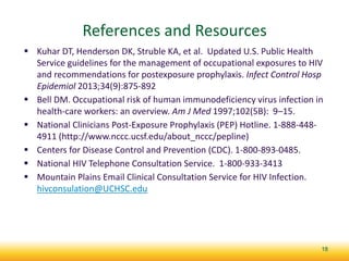 References and Resources
 Kuhar DT, Henderson DK, Struble KA, et al. Updated U.S. Public Health
Service guidelines for the management of occupational exposures to HIV
and recommendations for postexposure prophylaxis. Infect Control Hosp
Epidemiol 2013;34(9):875-892
 Bell DM. Occupational risk of human immunodeficiency virus infection in
health-care workers: an overview. Am J Med 1997;102(5B): 9–15.
 National Clinicians Post-Exposure Prophylaxis (PEP) Hotline. 1-888-448-
4911 (http://www.nccc.ucsf.edu/about_nccc/pepline)
 Centers for Disease Control and Prevention (CDC). 1-800-893-0485.
 National HIV Telephone Consultation Service. 1-800-933-3413
 Mountain Plains Email Clinical Consultation Service for HIV Infection.
hivconsulation@UCHSC.edu
18
 