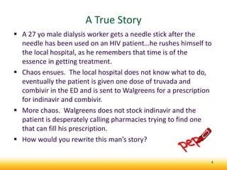 A True Story
 A 27 yo male dialysis worker gets a needle stick after the
needle has been used on an HIV patient…he rushes himself to
the local hospital, as he remembers that time is of the
essence in getting treatment.
 Chaos ensues. The local hospital does not know what to do,
eventually the patient is given one dose of truvada and
combivir in the ED and is sent to Walgreens for a prescription
for indinavir and combivir.
 More chaos. Walgreens does not stock indinavir and the
patient is desperately calling pharmacies trying to find one
that can fill his prescription.
 How would you rewrite this man’s story?
4
 