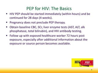 PEP for HIV: The Basics
 HIV PEP should be started immediately (within hours) and be
continued for 28 days (4 weeks).
 Pregnancy does not preclude PEP therapy.
 Obtain baseline CBC, SCr, liver enzyme tests (AST, ALT, alk
phosphatase, total bilirubin), and HIV antibody testing.
 Follow up with exposed healthcare worker 72 hours post
exposure, especially after additional information about the
exposure or source person becomes available.
6
 