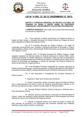 Mato Grosso
Tangará da Serra
Gabinete do Prefeito
Assessoria Jurídica
www.tangaradaserra.mt.gov.br - Fone (0xx65) 3311 – 4801
Emails: ajurtangara@gmail.com e ajur@tangaradaserra.mt.gov.br
Assessoria Jurídica
LEI N.º 4.168, DE 20 DE DEZEMBRO DE 2013.
INSTITUI O CONSELHO MUNICIPAL DE POLÍTICA CULTURAL DE
TANGARÁ DA SERRA E DISPÕE SOBRE AS DIRETRIZES,
COMPOSIÇÃO, FUNCIONAMENTO E DÁ OUTRAS PROVIDÊNCIAS.
O PREFEITO MUNICIPAL Faço saber que a Câmara Municipal decreta
e eu sanciono a seguinte Lei:
Art. 1º Fica instituído no âmbito do Município de Tangará da Serra no
Estado de Mato Grosso, o Conselho Municipal de Política Cultural de Tangará da Serra,
órgão integrante do Sistema Municipal de Cultura.
Art. 2º O Conselho Municipal de Política Cultural é um órgão de
cooperação governamental que, vinculado à Secretaria Municipal de Educação e Cultura,
institucionaliza a relação entre a Administração Pública Municipal e os setores da Sociedade
Civil, ligados à cultura.
Parágrafo único. O Conselho Municipal de Política Cultural é órgão
colegiado integrante da estrutura básica do Sistema Municipal de Cultura (SMC), sendo
instância permanente, de caráter deliberativo e fiscalizador, tendo por base as resoluções e
os princípios postulados pelos fóruns Setoriais de cultura e a conferencias de cultura, sendo
atuante na formulação de estratégias e controle da execução das Políticas Públicas de
cultura do Município de Tangará da Serra.
Art. 3º As Entidades Parceiras integrantes do Conselho Municipal de
Política Cultural deverão estar inscritos previamente no Sistema Municipal de Informações e
Indicadores Culturais (SMIIC) e eleitas bienalmente pela Conferência Municipal de Cultura.
Art. 4º São atribuições e competências do Conselho Municipal de
Política Cultural:
I - Organizar e dirigir seus serviços Administrativos;
II - Propor, acompanhar, avaliar e fiscalizar ações de Políticas Públicas
para o desenvolvimento da cultura à partir de iniciativas governamentais próprias ou em
parceria com agentes privados, sempre na preservação do interesse público;
III - Formular Políticas Públicas Culturais Inclusivas e diretrizes para o
Plano Municipal de Cultura;
IV - Apreciar, aprovar e acompanhar a execução do Plano Municipal de
Cultura, à partir das diretrizes e ações definidas, observando as recomendações dos fóruns
setoriais de cultura e da Conferência Municipal de Cultura;
V - Garantir a cidadania cultural como direito de acesso e fruição dos
bens culturais, de produção e de preservação das memórias materiais e/ou imateriais
históricas, social, política, artística e ambiental;
(edi) Avenida Brasil, n.º 2.350-N, Jardim Europa - CEP: 78300 - 000 - Tangará da Serra - Mato Grosso - Página 1 de 13
 