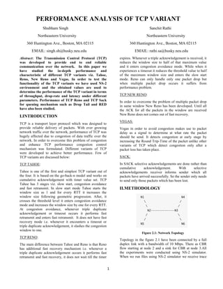 1
PERFORMANCE ANALYSIS OF TCP VARIANT
Shubham Singh Sanchit Rathi
Northeastern University Northeastern University
360 Huntington Ave., Boston, MA 02115 360 Huntington Ave., Boston, MA 02115
EMAIL: singh.sh@husky.neu.edu EMAIL: rathi.sa@husky.neu.edu
Abstract: The Transmission Control Protocol (TCP)
was developed to provide end to end reliable
communication over the network. In this paper we
have studied the in-depth performance and
characteristic of different TCP variants viz. Tahoe,
Reno, New Reno and Vegas. In order to test the
functionality of the TCP variants we have used NS-2
environment and the obtained values are used to
determine the performance of the TCP variant in terms
of throughput, drop-rate and latency under different
parameters. Performance of TCP Reno and TCP Sack
for queuing mechanism such as Drop Tail and RED
have also been studied.
I.INTRODUCTION
TCP is a transport layer protocol which was designed to
provide reliable delivery of packets. With ever growing
network traffic over the network, performance of TCP was
hugely affected due to congestion of data traffic over the
network. In order to overcome this problem of congestion
and enhance TCP performance congestion control
mechanism was formulated. Different variants of TCP
were developed to achieve better performance. Few of
TCP variants are discussed below:
TCP TAHOE:
Tahoe is one of the first and simplest TCP variant out of
the four. It is based on the go-back-n model and works on
cumulative acknowledgement with timer value set. TCP
Tahoe has 3 stages viz. slow start, congestion avoidance
and fast retransmit. In slow start mode Tahoe starts the
window size as 1 and for every RTT it increases the
window size following geometric progression. After, it
crosses the threshold level it enters congestion avoidance
mode and increases the window size by one for every RTT.
At congestion avoidance, whenever triple duplicate
acknowledgement or timeout occurs it performs fast
retransmit and enters fast retransmit. It does not have fast
recovery mode i.e. whenever it encounters a timeout or
triple duplicate acknowledgement, it slashes the congestion
window to one.
TCP RENO:
The main difference between Tahoe and Reno is that Reno
has additional fast recovery mechanism i.e. whenever a
triple duplicate acknowledgement occurs it performs fast
retransmit and fast recovery, it does not wait till the timer
expires. Whenever a triple acknowledgement is received, it
reduces the window size to half of that maximum value
and it enters congestion avoidance mode. While when it
experiences a timeout it reduces the threshold value to half
of the maximum window size and enters the slow start
mode. Reno can only handle only one packet drop but
when multiple packet drop occurs it suffers from
performance problem.
TCP NEW RENO:
In order to overcome the problem of multiple packet drop
in same window New Reno has been developed. Until all
the ACK for all the packets in the window are received
New Reno does not comes out of fast recovery.
VEGAS:
Vegas in order to avoid congestion makes use to packet
delay as a signal to determine at what rate the packet
should be send. It detects congestion at early stage by
increasing the Round Trip-Time of the packet unlike other
variants of TCP which detect congestion only after a
packet loss has taken place.
SACK:
In SACK selective acknowledgements are done rather than
cumulative acknowledgement. With selective
acknowledgements receiver informs sender which all
packets have arrived successfully. So the sender only needs
to send only those packets which has been lost.
II.METHODOLOGY
Figure 2.1: Network Topology
Topology in the figure 2.1 have been connected by a full
duplex link with a bandwidth of 10 Mbps. There as CBR
flow starting at node 2 and a sink for CBR at node 3.All
the experiments were conducted using NS-2 simulator.
When we run files using NS-2 simulator we receive trace
 