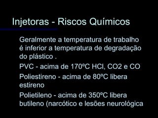 Injetoras - Riscos QuímicosInjetoras - Riscos Químicos
Geralmente a temperatura de trabalhoGeralmente a temperatura de trabalho
é inferior a temperatura de degradaçãoé inferior a temperatura de degradação
do plástico .do plástico .
PVC - acima de 170ºC HCl, CO2 e COPVC - acima de 170ºC HCl, CO2 e CO
Poliestireno - acima de 80ºC liberaPoliestireno - acima de 80ºC libera
estirenoestireno
Polietileno - acima de 350ºC liberaPolietileno - acima de 350ºC libera
butileno (narcótico e lesões neurológicabutileno (narcótico e lesões neurológica
 