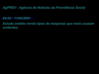 AgPREV - Agência de Notícias da Previdência Social
09:03 - 11/04/2001
Estudo inédito revela tipos de máquinas que mais causam
acidentes
Gastos com acidentes chegam a R$ 20 bilhões
todos os anos
Da Redação (Brasília)- “Os acidentes de trabalho no
Brasil são responsáveis por um gasto anual de R$ 20
bilhões, somando as despesas com saúde, reabilitação
profissional e prejuízos causados às empresas e
trabalhadores. Grande parte desses acidentes ocorrem
em razão da utilização de máquinas obsoletas e
inseguras”.
 