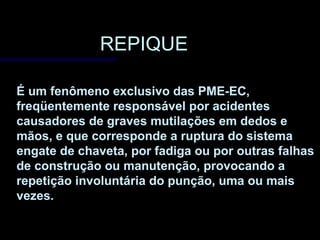 REPIQUEREPIQUE
É um fenômeno exclusivo das PME-EC,
freqüentemente responsável por acidentes
causadores de graves mutilações em dedos e
mãos, e que corresponde a ruptura do sistema
engate de chaveta, por fadiga ou por outras falhas
de construção ou manutenção, provocando a
repetição involuntária do punção, uma ou mais
vezes.
 
