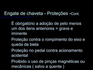 Engate de chaveta - Proteções -Engate de chaveta - Proteções -Cont.Cont.
É obrigatório a adoção de pelo menosÉ obrigatório a adoção de pelo menos
um dos itens anteriores = grave eum dos itens anteriores = grave e
iminenteiminente
Proteção contra o rompimento do eixo eProteção contra o rompimento do eixo e
queda da bielaqueda da biela
Proteção no pedal contra acionamentoProteção no pedal contra acionamento
acidentalacidental
Proibido o uso de pinças magnéticas ouProibido o uso de pinças magnéticas ou
mecânicas ( salvo a quente )mecânicas ( salvo a quente )
 