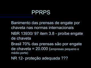 PPRPSPPRPS
Banimento das prensas de engate porBanimento das prensas de engate por
chaveta nas normas internacionaischaveta nas normas internacionais
NBR 13930/ 97 item 3.8 - proíbe engateNBR 13930/ 97 item 3.8 - proíbe engate
de chavetade chaveta
Brasil 70% das prensas são por engateBrasil 70% das prensas são por engate
de chaveta = 20.000 (de chaveta = 20.000 (empresas pequeno eempresas pequeno e
médio porte)médio porte)
NR 12- proteção adequada ???NR 12- proteção adequada ???
 