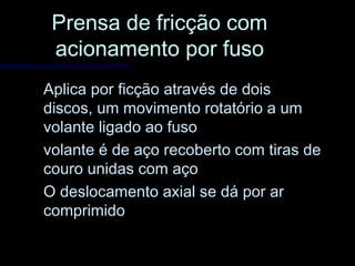 Prensa de fricção comPrensa de fricção com
acionamento por fusoacionamento por fuso
Aplica por ficção através de doisAplica por ficção através de dois
discos, um movimento rotatório a umdiscos, um movimento rotatório a um
volante ligado ao fusovolante ligado ao fuso
volante é de aço recoberto com tiras devolante é de aço recoberto com tiras de
couro unidas com açocouro unidas com aço
O deslocamento axial se dá por arO deslocamento axial se dá por ar
comprimidocomprimido
 