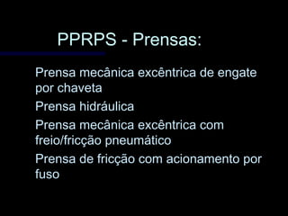 PPRPS - Prensas:PPRPS - Prensas:
Prensa mecânica excêntrica de engatePrensa mecânica excêntrica de engate
por chavetapor chaveta
Prensa hidráulicaPrensa hidráulica
Prensa mecânica excêntrica comPrensa mecânica excêntrica com
freio/fricção pneumáticofreio/fricção pneumático
Prensa de fricção com acionamento porPrensa de fricção com acionamento por
fusofuso
 