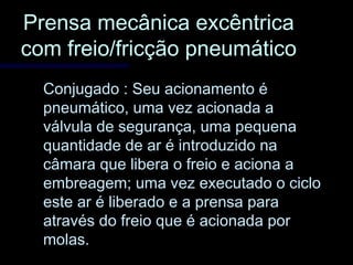 Prensa mecânica excêntricaPrensa mecânica excêntrica
com freio/fricção pneumáticocom freio/fricção pneumático
Conjugado : Seu acionamento éConjugado : Seu acionamento é
pneumático, uma vez acionada apneumático, uma vez acionada a
válvula de segurança, uma pequenaválvula de segurança, uma pequena
quantidade de ar é introduzido naquantidade de ar é introduzido na
câmara que libera o freio e aciona acâmara que libera o freio e aciona a
embreagem; uma vez executado o cicloembreagem; uma vez executado o ciclo
este ar é liberado e a prensa paraeste ar é liberado e a prensa para
através do freio que é acionada poratravés do freio que é acionada por
molas.molas.
 