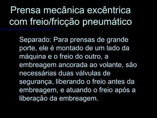 Prensa mecânica excêntricaPrensa mecânica excêntrica
com freio/fricção pneumáticocom freio/fricção pneumático
Separado: Para prensas de grandeSeparado: Para prensas de grande
porte, ele é montado de um lado daporte, ele é montado de um lado da
máquina e o freio do outro, amáquina e o freio do outro, a
embreagem ancorada ao volante, sãoembreagem ancorada ao volante, são
necessárias duas válvulas denecessárias duas válvulas de
segurança, liberando o freio antes dasegurança, liberando o freio antes da
embreagem, e atuando o freio após aembreagem, e atuando o freio após a
liberação da embreagem.liberação da embreagem.
 