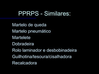 PPRPS - Similares:PPRPS - Similares:
Martelo de quedaMartelo de queda
Martelo pneumáticoMartelo pneumático
MarteleteMartelete
DobradeiraDobradeira
Rolo laminador e desbobinadeiraRolo laminador e desbobinadeira
Guilhotina/tesoura/cisalhadoraGuilhotina/tesoura/cisalhadora
RecalcadoraRecalcadora
 