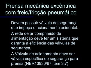 Prensa mecânica excêntricaPrensa mecânica excêntrica
com freio/fricção pneumáticocom freio/fricção pneumático
Devem possuir válvula de segurançaDevem possuir válvula de segurança
que impeça o acionamento acidental.que impeça o acionamento acidental.
A rede de ar comprimido deA rede de ar comprimido de
alimentação deve ter um sistema quealimentação deve ter um sistema que
garanta a eficiência das válvulas degaranta a eficiência das válvulas de
segurança.segurança.
A Válvula de acionamento deve serA Válvula de acionamento deve ser
válvula específica de segurança paraválvula específica de segurança para
prensa.(NBR13930/97 item 3.7)prensa.(NBR13930/97 item 3.7)
 