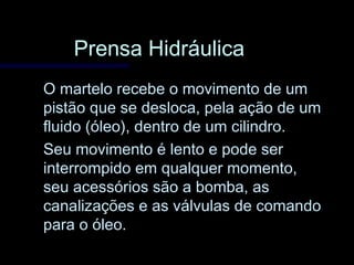 Prensa HidráulicaPrensa Hidráulica
O martelo recebe o movimento de umO martelo recebe o movimento de um
pistão que se desloca, pela ação de umpistão que se desloca, pela ação de um
fluido (óleo), dentro de um cilindro.fluido (óleo), dentro de um cilindro.
Seu movimento é lento e pode serSeu movimento é lento e pode ser
interrompido em qualquer momento,interrompido em qualquer momento,
seu acessórios são a bomba, asseu acessórios são a bomba, as
canalizações e as válvulas de comandocanalizações e as válvulas de comando
para o óleo.para o óleo.
 