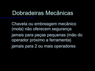 Dobradeiras MecânicasDobradeiras Mecânicas
Chaveta ou embreagem mecânicoChaveta ou embreagem mecânico
(mola) não oferecem segurança(mola) não oferecem segurança
jamais para peças pequenas (mão dojamais para peças pequenas (mão do
operador próximo a ferramenta)operador próximo a ferramenta)
jamais para 2 ou mais operadoresjamais para 2 ou mais operadores
 
