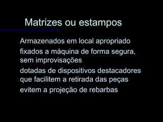Matrizes ou estamposMatrizes ou estampos
Armazenados em local apropriadoArmazenados em local apropriado
fixados a máquina de forma segura,fixados a máquina de forma segura,
sem improvisaçõessem improvisações
dotadas de dispositivos destacadoresdotadas de dispositivos destacadores
que facilitem a retirada das peçasque facilitem a retirada das peças
evitem a projeção de rebarbasevitem a projeção de rebarbas
 